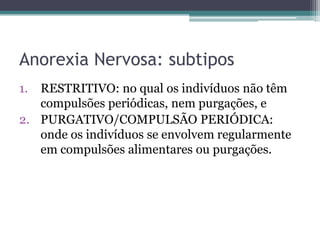 Anorexia Nervosa: subtipos
1.

RESTRITIVO: no qual os indivíduos não têm
compulsões periódicas, nem purgações, e
2. PURGATIVO/COMPULSÃO PERIÓDICA:
onde os indivíduos se envolvem regularmente
em compulsões alimentares ou purgações.

 