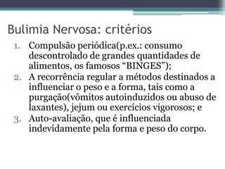 Bulimia Nervosa: critérios
1. Compulsão periódica(p.ex.: consumo
descontrolado de grandes quantidades de
alimentos, os famosos “BINGES”);
2. A recorrência regular a métodos destinados a
influenciar o peso e a forma, tais como a
purgação(vômitos autoinduzidos ou abuso de
laxantes), jejum ou exercícios vigorosos; e
3. Auto-avaliação, que é influenciada
indevidamente pela forma e peso do corpo.

 