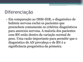 Diferenciação
• Em comparação ao DSM-IIIR, o diagnóstico de
bulimia nervosa exclui os pacientes que
preenchem comumente os critérios diagnósticos
para anorexia nervosa. A maioria dos pacientes
com BN estão dentro da variação normal de
peso. Uma razão importante para permitir que o
diagnóstico de AN prevaleça o de BN é a
significância prognóstica da primeira.

 