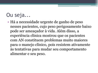 Ou seja...
• Há a necessidade urgente de ganho de peso
nesses pacientes, cujo peso perigosamente baixo
pode ser ameaçador à vida. Além disso, a
experiência clínica mostrou que os pacientes
com AN constituem problemas muito maiores
para o manejo clínico, pois resistem ativamente
às tentativas para mudar seu comportamento
alimentar e seu peso.

 