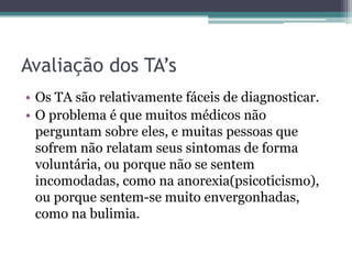Avaliação dos TA’s
• Os TA são relativamente fáceis de diagnosticar.
• O problema é que muitos médicos não
perguntam sobre eles, e muitas pessoas que
sofrem não relatam seus sintomas de forma
voluntária, ou porque não se sentem
incomodadas, como na anorexia(psicoticismo),
ou porque sentem-se muito envergonhadas,
como na bulimia.

 