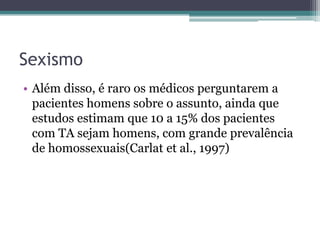 Sexismo
• Além disso, é raro os médicos perguntarem a
pacientes homens sobre o assunto, ainda que
estudos estimam que 10 a 15% dos pacientes
com TA sejam homens, com grande prevalência
de homossexuais(Carlat et al., 1997)

 