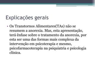Explicações gerais
• Os Transtornos Alimentares(TAs) não se
resumem a anorexia. Mas, esta apresentação,
terá ênfase sobre o tratamento da anorexia, por
esta ser uma das formas mais complexa da
intervenção em psicoterapia e mesmo,
psicofarmacoterapia na psiquiatria e psicologia
clínica.

 