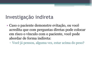 Investigação indireta
• Caso o paciente demonstre evitação, ou você
acredita que com perguntas diretas pode colocar
em risco o vínculo com o paciente, você pode
abordar de forma indireta:
▫ Você já pensou, alguma vez, estar acima do peso?

 