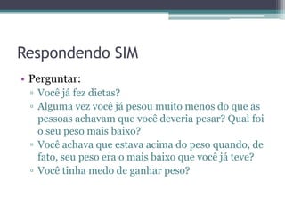 Respondendo SIM
• Perguntar:
▫ Você já fez dietas?
▫ Alguma vez você já pesou muito menos do que as
pessoas achavam que você deveria pesar? Qual foi
o seu peso mais baixo?
▫ Você achava que estava acima do peso quando, de
fato, seu peso era o mais baixo que você já teve?
▫ Você tinha medo de ganhar peso?

 