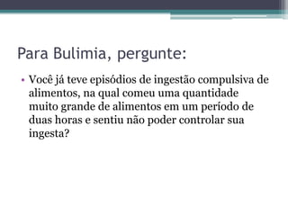 Para Bulimia, pergunte:
• Você já teve episódios de ingestão compulsiva de
alimentos, na qual comeu uma quantidade
muito grande de alimentos em um período de
duas horas e sentiu não poder controlar sua
ingesta?

 
