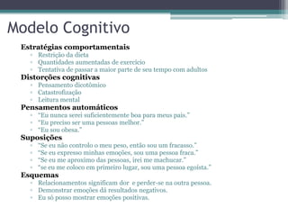 Modelo Cognitivo
Estratégias comportamentais
▫ Restrição da dieta
▫ Quantidades aumentadas de exercício
▫ Tentativa de passar a maior parte de seu tempo com adultos

Distorções cognitivas

▫ Pensamento dicotômico
▫ Catastrofização
▫ Leitura mental

Pensamentos automáticos
▫ “Eu nunca serei suficientemente boa para meus pais.”
▫ “Eu preciso ser uma pessoas melhor.”
▫ “Eu sou obesa.”

Suposições
▫
▫
▫
▫

“Se eu não controlo o meu peso, então sou um fracasso.”
“Se eu expresso minhas emoções, sou uma pessoa fraca.”
“Se eu me aproximo das pessoas, irei me machucar.”
“se eu me coloco em primeiro lugar, sou uma pessoa egoísta.”

Esquemas

▫ Relacionamentos significam dor e perder-se na outra pessoa.
▫ Demonstrar emoções dá resultados negativos.
▫ Eu só posso mostrar emoções positivas.

 