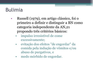 Bulimia
•

Russell (1979), em artigo clássico, foi o
primeiro a definir e distinguir a BN como
categoria independente da AN,21
propondo três critérios básicos:
•
•

•

impulso irresistível de come
excessivamente;
evitação dos efeitos "de engordar" da
comida pela indução de vômitos e/ou
abuso de purgativos, e
medo mórbido de engordar.

 