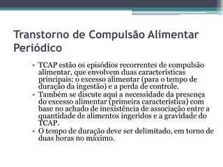Transtorno de Compulsão Alimentar
Periódico
• TCAP estão os episódios recorrentes de compulsão
alimentar, que envolvem duas características
principais: o excesso alimentar (para o tempo de
duração da ingestão) e a perda de controle.
• Também se discute aqui a necessidade da presença
do excesso alimentar (primeira característica) com
base no achado de inexistência de associação entre a
quantidade de alimentos ingeridos e a gravidade do
TCAP.
• O tempo de duração deve ser delimitado, em torno de
duas horas no máximo.

 
