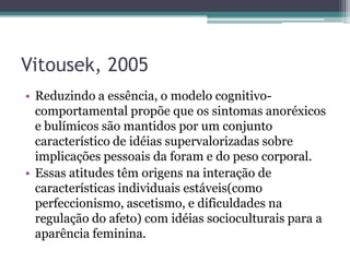 Vitousek, 2005
• Reduzindo a essência, o modelo cognitivocomportamental propõe que os sintomas anoréxicos
e bulímicos são mantidos por um conjunto
característico de idéias supervalorizadas sobre
implicações pessoais da foram e do peso corporal.
• Essas atitudes têm origens na interação de
características individuais estáveis(como
perfeccionismo, ascetismo, e dificuldades na
regulação do afeto) com idéias socioculturais para a
aparência feminina.

 