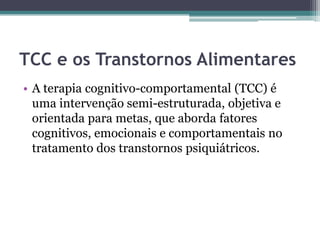 TCC e os Transtornos Alimentares
• A terapia cognitivo-comportamental (TCC) é
uma intervenção semi-estruturada, objetiva e
orientada para metas, que aborda fatores
cognitivos, emocionais e comportamentais no
tratamento dos transtornos psiquiátricos.

 