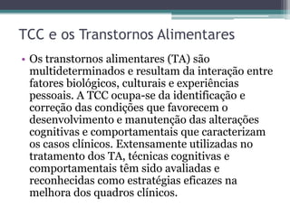 TCC e os Transtornos Alimentares
• Os transtornos alimentares (TA) são
multideterminados e resultam da interação entre
fatores biológicos, culturais e experiências
pessoais. A TCC ocupa-se da identificação e
correção das condições que favorecem o
desenvolvimento e manutenção das alterações
cognitivas e comportamentais que caracterizam
os casos clínicos. Extensamente utilizadas no
tratamento dos TA, técnicas cognitivas e
comportamentais têm sido avaliadas e
reconhecidas como estratégias eficazes na
melhora dos quadros clínicos.

 