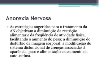 Anorexia Nervosa
• As estratégias sugeridas para o tratamento da
AN objetivam a diminuição da restrição
alimentar e da freqüência de atividade física,
facilitando o aumento do peso; a diminuição do
distúrbio da imagem corporal; a modificação do
sistema disfuncional de crenças associadas à
aparência, peso e alimentação e o aumento da
auto-estima.

 