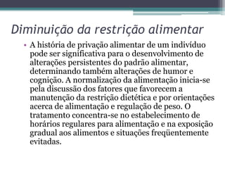 Diminuição da restrição alimentar
• A história de privação alimentar de um indivíduo
pode ser significativa para o desenvolvimento de
alterações persistentes do padrão alimentar,
determinando também alterações de humor e
cognição. A normalização da alimentação inicia-se
pela discussão dos fatores que favorecem a
manutenção da restrição dietética e por orientações
acerca de alimentação e regulação de peso. O
tratamento concentra-se no estabelecimento de
horários regulares para alimentação e na exposição
gradual aos alimentos e situações freqüentemente
evitadas.

 