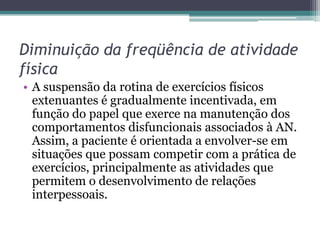 Diminuição da freqüência de atividade
física
• A suspensão da rotina de exercícios físicos
extenuantes é gradualmente incentivada, em
função do papel que exerce na manutenção dos
comportamentos disfuncionais associados à AN.
Assim, a paciente é orientada a envolver-se em
situações que possam competir com a prática de
exercícios, principalmente as atividades que
permitem o desenvolvimento de relações
interpessoais.

 