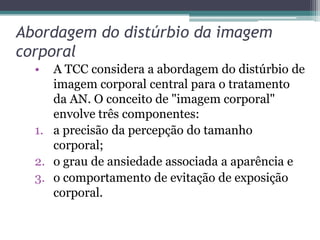 Abordagem do distúrbio da imagem
corporal
•

A TCC considera a abordagem do distúrbio de
imagem corporal central para o tratamento
da AN. O conceito de "imagem corporal"
envolve três componentes:
1. a precisão da percepção do tamanho
corporal;
2. o grau de ansiedade associada a aparência e
3. o comportamento de evitação de exposição
corporal.

 