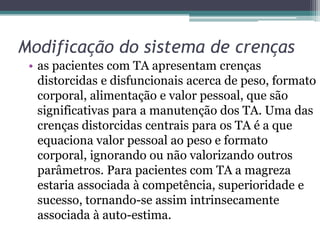 Modificação do sistema de crenças
• as pacientes com TA apresentam crenças
distorcidas e disfuncionais acerca de peso, formato
corporal, alimentação e valor pessoal, que são
significativas para a manutenção dos TA. Uma das
crenças distorcidas centrais para os TA é a que
equaciona valor pessoal ao peso e formato
corporal, ignorando ou não valorizando outros
parâmetros. Para pacientes com TA a magreza
estaria associada à competência, superioridade e
sucesso, tornando-se assim intrinsecamente
associada à auto-estima.

 