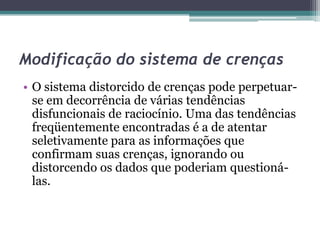 Modificação do sistema de crenças
• O sistema distorcido de crenças pode perpetuarse em decorrência de várias tendências
disfuncionais de raciocínio. Uma das tendências
freqüentemente encontradas é a de atentar
seletivamente para as informações que
confirmam suas crenças, ignorando ou
distorcendo os dados que poderiam questionálas.

 