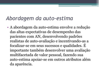 Abordagem da auto-estima
• A abordagem da auto-estima envolve a redução
das altas expectativas de desempenho das
pacientes com AN, desenvolvendo padrões
realistas de auto-avaliação e incentivando-as a
focalizar-se em seus sucessos e qualidades. É
importante também desenvolver uma avaliação
multifacetada de valor pessoal, fazendo sua
auto-estima apoiar-se em outros atributos além
da aparência.

 