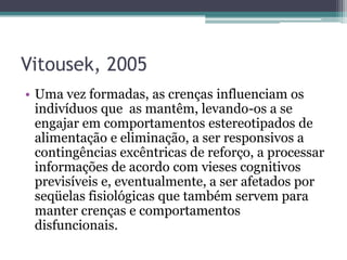 Vitousek, 2005
• Uma vez formadas, as crenças influenciam os
indivíduos que as mantêm, levando-os a se
engajar em comportamentos estereotipados de
alimentação e eliminação, a ser responsivos a
contingências excêntricas de reforço, a processar
informações de acordo com vieses cognitivos
previsíveis e, eventualmente, a ser afetados por
seqüelas fisiológicas que também servem para
manter crenças e comportamentos
disfuncionais.

 