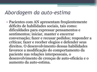 Abordagem da auto-estima
• Pacientes com AN apresentam freqüentemente
déficits de habilidades sociais, tais como:
dificuldades para expressar pensamentos e
sentimentos; iniciar, manter e encerrar
conversação; fazer e recusar pedidos; responder a
críticas; fazer e receber elogios e defender seus
direitos. O desenvolvimento dessas habilidades
favorece a modificação do comportamento da
paciente nas relações interpessoais, o
desenvolvimento de crenças de auto-eficácia e o
aumento da auto-estima.

 