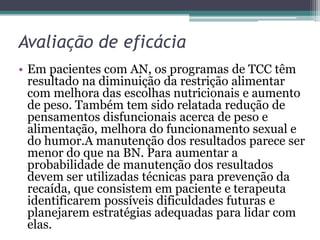 Avaliação de eficácia
• Em pacientes com AN, os programas de TCC têm
resultado na diminuição da restrição alimentar
com melhora das escolhas nutricionais e aumento
de peso. Também tem sido relatada redução de
pensamentos disfuncionais acerca de peso e
alimentação, melhora do funcionamento sexual e
do humor.A manutenção dos resultados parece ser
menor do que na BN. Para aumentar a
probabilidade de manutenção dos resultados
devem ser utilizadas técnicas para prevenção da
recaída, que consistem em paciente e terapeuta
identificarem possíveis dificuldades futuras e
planejarem estratégias adequadas para lidar com
elas.

 