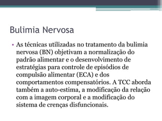Bulimia Nervosa
• As técnicas utilizadas no tratamento da bulimia
nervosa (BN) objetivam a normalização do
padrão alimentar e o desenvolvimento de
estratégias para controle de episódios de
compulsão alimentar (ECA) e dos
comportamentos compensatórios. A TCC aborda
também a auto-estima, a modificação da relação
com a imagem corporal e a modificação do
sistema de crenças disfuncionais.

 