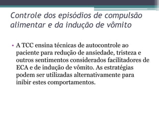 Controle dos episódios de compulsão
alimentar e da indução de vômito
• A TCC ensina técnicas de autocontrole ao
paciente para redução de ansiedade, tristeza e
outros sentimentos considerados facilitadores de
ECA e de indução de vômito. As estratégias
podem ser utilizadas alternativamente para
inibir estes comportamentos.

 