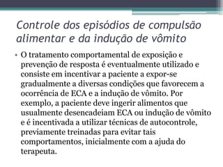 Controle dos episódios de compulsão
alimentar e da indução de vômito
• O tratamento comportamental de exposição e
prevenção de resposta é eventualmente utilizado e
consiste em incentivar a paciente a expor-se
gradualmente a diversas condições que favorecem a
ocorrência de ECA e a indução de vômito. Por
exemplo, a paciente deve ingerir alimentos que
usualmente desencadeiam ECA ou indução de vômito
e é incentivada a utilizar técnicas de autocontrole,
previamente treinadas para evitar tais
comportamentos, inicialmente com a ajuda do
terapeuta.

 