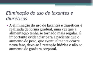 Eliminação do uso de laxantes e
diuréticos
• A eliminação do uso de laxantes e diuréticos é
realizada de forma gradual, uma vez que a
alimentação tenha se tornado mais regular. É
importante evidenciar para a paciente que o
aumento de peso, que eventualmente ocorre
nesta fase, deve-se à retenção hídrica e não ao
aumento de gordura corporal.

 