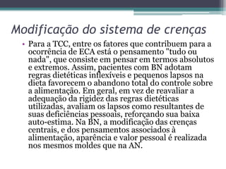 Modificação do sistema de crenças
• Para a TCC, entre os fatores que contribuem para a
ocorrência de ECA está o pensamento "tudo ou
nada", que consiste em pensar em termos absolutos
e extremos. Assim, pacientes com BN adotam
regras dietéticas inflexíveis e pequenos lapsos na
dieta favorecem o abandono total do controle sobre
a alimentação. Em geral, em vez de reavaliar a
adequação da rigidez das regras dietéticas
utilizadas, avaliam os lapsos como resultantes de
suas deficiências pessoais, reforçando sua baixa
auto-estima. Na BN, a modificação das crenças
centrais, e dos pensamentos associados à
alimentação, aparência e valor pessoal é realizada
nos mesmos moldes que na AN.

 