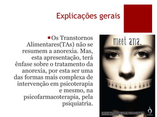 Explicações gerais
Os Transtornos
Alimentares(TAs) não se
resumem a anorexia. Mas,
esta apresentação, terá
ênfase sobre o tratamento da
anorexia, por esta ser uma
das formas mais complexa de
intervenção em psicoterapia
e mesmo, na
psicofarmacoterapia, pela
psiquiatria.
 