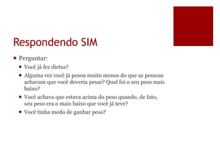 Respondendo SIM
 Perguntar:
 Você já fez dietas?
 Alguma vez você já pesou muito menos do que as pessoas
achavam que você deveria pesar? Qual foi o seu peso mais
baixo?
 Você achava que estava acima do peso quando, de fato,
seu peso era o mais baixo que você já teve?
 Você tinha medo de ganhar peso?
 