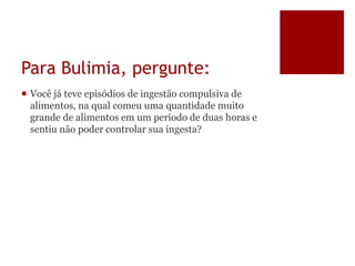Para Bulimia, pergunte:
 Você já teve episódios de ingestão compulsiva de
alimentos, na qual comeu uma quantidade muito
grande de alimentos em um período de duas horas e
sentiu não poder controlar sua ingesta?
 