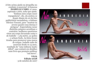 Campanha de roupas,
perceberam?
A foto acima ajuda ou atrapalha no
combate à anorexia? A francesa
ISABELLE CARO, 27 anos,
aspirante a atriz, acha que ajuda.
"Embora meu corpo cause
repugnância", diz, ela aceitou se
despir diante do rei da foto
publicitária escandalosa, o italiano
Oliviero Toscani, para "mostrar às
jovens quanto essa doença é
perigosa". Especialistas nesse
distúrbio psíquico acreditam o
contrário: mulheres anoréxicas
vêem um corpo devastado como o
de Isabelle – 1,65 metro, 31 quilos
– e acham lindo. As fotos foram
tiradas para promover uma marca
de roupas. Isabelle sofre de
anorexia desde os 13 anos,
resultado de "uma infância muito
difícil", que contará em detalhes
num livro que promete publicar
"em breve".
VEJA
Edição 2028
3 de outubro de 2007
 