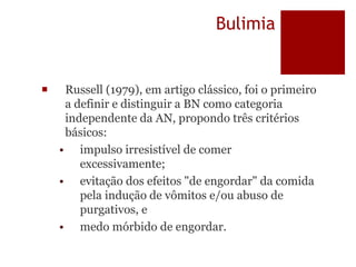 Bulimia
 Russell (1979), em artigo clássico, foi o primeiro
a definir e distinguir a BN como categoria
independente da AN, propondo três critérios
básicos:
• impulso irresistível de comer
excessivamente;
• evitação dos efeitos "de engordar" da comida
pela indução de vômitos e/ou abuso de
purgativos, e
• medo mórbido de engordar.
 