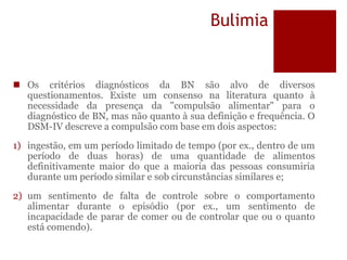 Bulimia
 Os critérios diagnósticos da BN são alvo de diversos
questionamentos. Existe um consenso na literatura quanto à
necessidade da presença da "compulsão alimentar" para o
diagnóstico de BN, mas não quanto à sua definição e frequência. O
DSM-IV descreve a compulsão com base em dois aspectos:
1) ingestão, em um período limitado de tempo (por ex., dentro de um
período de duas horas) de uma quantidade de alimentos
definitivamente maior do que a maioria das pessoas consumiria
durante um período similar e sob circunstâncias similares e;
2) um sentimento de falta de controle sobre o comportamento
alimentar durante o episódio (por ex., um sentimento de
incapacidade de parar de comer ou de controlar que ou o quanto
está comendo).
 