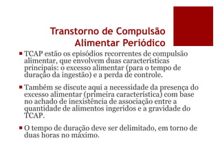 Transtorno de Compulsão
Alimentar Periódico
 TCAP estão os episódios recorrentes de compulsão
alimentar, que envolvem duas características
principais: o excesso alimentar (para o tempo de
duração da ingestão) e a perda de controle.
 Também se discute aqui a necessidade da presença do
excesso alimentar (primeira característica) com base
no achado de inexistência de associação entre a
quantidade de alimentos ingeridos e a gravidade do
TCAP.
 O tempo de duração deve ser delimitado, em torno de
duas horas no máximo.
 