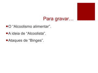 Para gravar…
O “Alcoolismo alimentar”.
A ideia de “Alcoolista”.
Ataques de “Binges”.
 