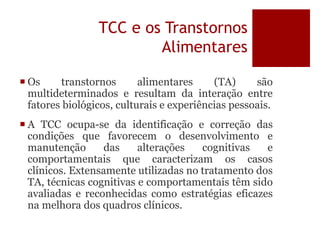 TCC e os Transtornos
Alimentares
 Os transtornos alimentares (TA) são
multideterminados e resultam da interação entre
fatores biológicos, culturais e experiências pessoais.
 A TCC ocupa-se da identificação e correção das
condições que favorecem o desenvolvimento e
manutenção das alterações cognitivas e
comportamentais que caracterizam os casos
clínicos. Extensamente utilizadas no tratamento dos
TA, técnicas cognitivas e comportamentais têm sido
avaliadas e reconhecidas como estratégias eficazes
na melhora dos quadros clínicos.
 