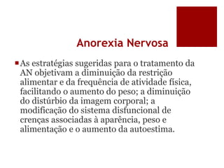 Anorexia Nervosa
As estratégias sugeridas para o tratamento da
AN objetivam a diminuição da restrição
alimentar e da frequência de atividade física,
facilitando o aumento do peso; a diminuição
do distúrbio da imagem corporal; a
modificação do sistema disfuncional de
crenças associadas à aparência, peso e
alimentação e o aumento da autoestima.
 
