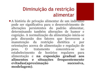 Diminuição da restrição
alimentar
 A história de privação alimentar de um indivíduo
pode ser significativa para o desenvolvimento de
alterações persistentes do padrão alimentar,
determinando também alterações de humor e
cognição. A normalização da alimentação inicia-se
pela discussão dos fatores que favorecem a
manutenção da restrição dietética e por
orientações acerca de alimentação e regulação de
peso. O tratamento concentra-se no
estabelecimento de horários regulares para
alimentação e na exposição gradual aos
alimentos e situações frequentemente
evitadas(aproximação sucessiva,
modelagem).
 