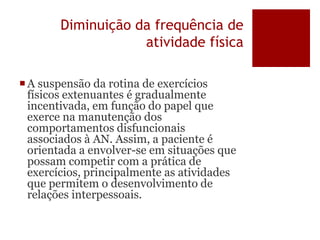 Diminuição da frequência de
atividade física
A suspensão da rotina de exercícios
físicos extenuantes é gradualmente
incentivada, em função do papel que
exerce na manutenção dos
comportamentos disfuncionais
associados à AN. Assim, a paciente é
orientada a envolver-se em situações que
possam competir com a prática de
exercícios, principalmente as atividades
que permitem o desenvolvimento de
relações interpessoais.
 