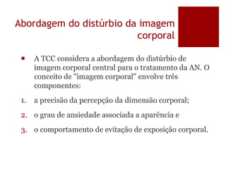 Abordagem do distúrbio da imagem
corporal
 A TCC considera a abordagem do distúrbio de
imagem corporal central para o tratamento da AN. O
conceito de "imagem corporal" envolve três
componentes:
1. a precisão da percepção da dimensão corporal;
2. o grau de ansiedade associada a aparência e
3. o comportamento de evitação de exposição corporal.
 