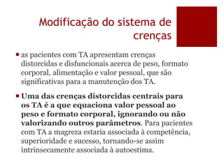 Modificação do sistema de
crenças
 as pacientes com TA apresentam crenças
distorcidas e disfuncionais acerca de peso, formato
corporal, alimentação e valor pessoal, que são
significativas para a manutenção dos TA.
 Uma das crenças distorcidas centrais para
os TA é a que equaciona valor pessoal ao
peso e formato corporal, ignorando ou não
valorizando outros parâmetros. Para pacientes
com TA a magreza estaria associada à competência,
superioridade e sucesso, tornando-se assim
intrinsecamente associada à autoestima.
 