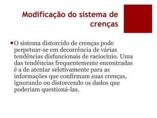 Modificação do sistema de
crenças
O sistema distorcido de crenças pode
perpetuar-se em decorrência de várias
tendências disfuncionais de raciocínio. Uma
das tendências frequentemente encontradas
é a de atentar seletivamente para as
informações que confirmam suas crenças,
ignorando ou distorcendo os dados que
poderiam questioná-las.
 