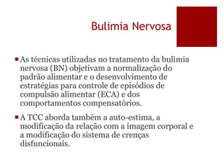 Bulimia Nervosa
As técnicas utilizadas no tratamento da bulimia
nervosa (BN) objetivam a normalização do
padrão alimentar e o desenvolvimento de
estratégias para controle de episódios de
compulsão alimentar (ECA) e dos
comportamentos compensatórios.
A TCC aborda também a auto-estima, a
modificação da relação com a imagem corporal e
a modificação do sistema de crenças
disfuncionais.
 