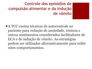 Controle dos episódios de
compulsão alimentar e da indução
de vômito
A TCC ensina técnicas de autocontrole ao
paciente para redução de ansiedade, tristeza e
outros sentimentos considerados facilitadores de
ECA e de indução de vômito. As estratégias
podem ser utilizadas alternativamente para inibir
estes comportamentos.
 