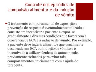 Controle dos episódios de
compulsão alimentar e da indução
de vômito
O tratamento comportamental de exposição e
prevenção de resposta é eventualmente utilizado e
consiste em incentivar a paciente a expor-se
gradualmente a diversas condições que favorecem a
ocorrência de ECA e a indução de vômito. Por exemplo,
a paciente deve ingerir alimentos que usualmente
desencadeiam ECA ou indução de vômito e é
incentivada a utilizar técnicas de autocontrole,
previamente treinadas para evitar tais
comportamentos, inicialmente com a ajuda do
terapeuta.
 