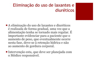 Eliminação do uso de laxantes e
diuréticos
 A eliminação do uso de laxantes e diuréticos
é realizada de forma gradual, uma vez que a
alimentação tenha se tornado mais regular. É
importante evidenciar para a paciente que o
aumento de peso, que eventualmente ocorre
nesta fase, deve-se à retenção hídrica e não
ao aumento de gordura corporal.
 Intervenção esta, que deve ser planejada com
o Médico responsável.
 